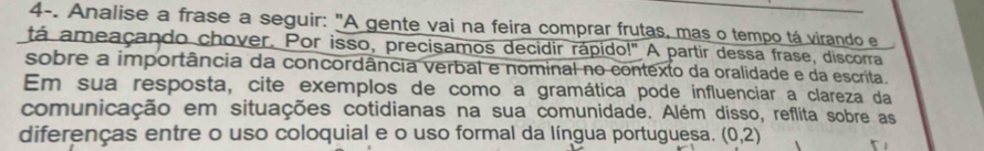 4-. Analise a frase a seguir: "A gente vai na feira comprar frutas, mas o tempo tá virando e 
tá ameaçando chover. Por isso, precisamos decidir rápido!" A partir dessa frase, discorra 
sobre a importância da concordância verbal e nominal no contexto da oralidade e da escrita. 
Em sua resposta, cite exemplos de como a gramática pode influenciar a clareza da 
comunicação em situações cotidianas na sua comunidade. Além disso, reflita sobre as 
diferenças entre o uso coloquial e o uso formal da língua portuguesa. (0,2)