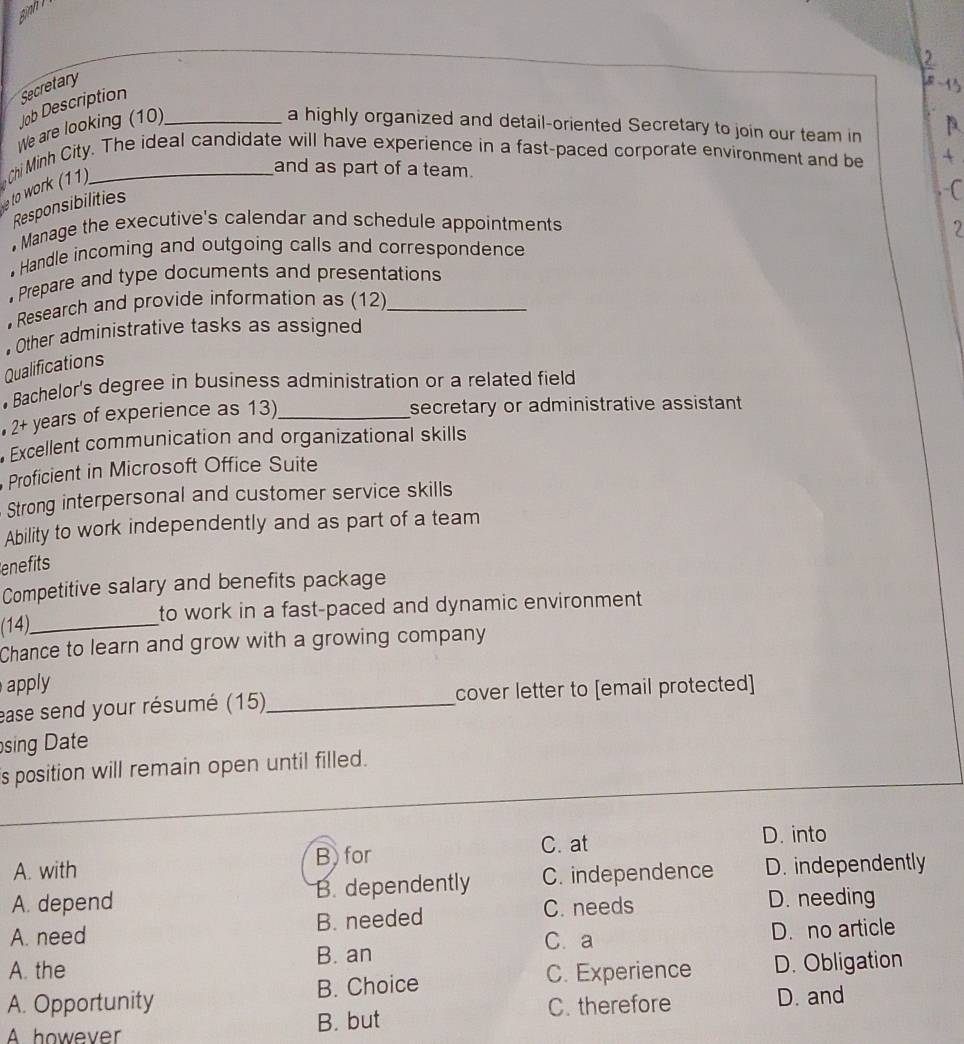sịnh l
Job Description Secretary
We are looking (10)_ a highly organized and detail-oriented Secretary to join our team in
and as part of a team.
o wor 11 (hi Minh City. The ideal candidate will have experience in a fast-paced corporate environment and be
Responsibilities
. Manage the executive's calendar and schedule appointments
. Handle incoming and outgoing calls and correspondence
Prepare and type documents and presentations
Research and provide information as (12)_
• Other administrative tasks as assigned
Qualifications
• Bachelor's degree in business administration or a related field
2+ years of experience as 13)_ secretary or administrative assistant 
Excellent communication and organizational skills
Proficient in Microsoft Office Suite
Strong interpersonal and customer service skills
Ability to work independently and as part of a team
enefits
Competitive salary and benefits package
(14)_ to work in a fast-paced and dynamic environment
Chance to learn and grow with a growing company
apply
ease send your résumé (15)_ cover letter to [email protected]
sing Date
is position will remain open until filled.
C. at D. into
A. with B for
A. depend B. dependently C. independence D. independently
A. need B. needed C. needs
D. needing
B. an C. a D. no article
A. the C. Experience D. Obligation
A. Opportunity B. Choice
A however B. but C. therefore D. and