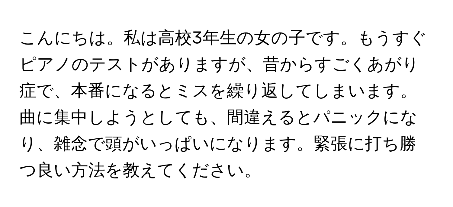 こんにちは。私は高校3年生の女の子です。もうすぐピアノのテストがありますが、昔からすごくあがり症で、本番になるとミスを繰り返してしまいます。曲に集中しようとしても、間違えるとパニックになり、雑念で頭がいっぱいになります。緊張に打ち勝つ良い方法を教えてください。