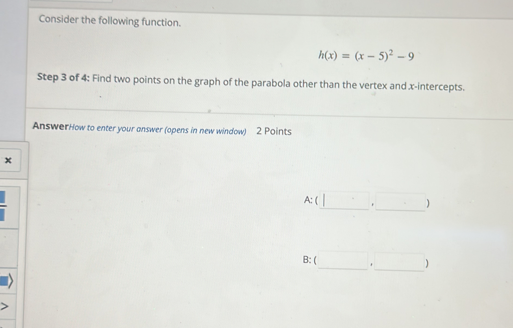 Consider the following function.
h(x)=(x-5)^2-9
Step 3 of 4 : Find two points on the graph of the parabola other than the vertex and x-intercepts.
AnswerHow to enter your answer (opens in new window) 2 Points
×
A:(□ ,□ )
B: (□ ,□ )