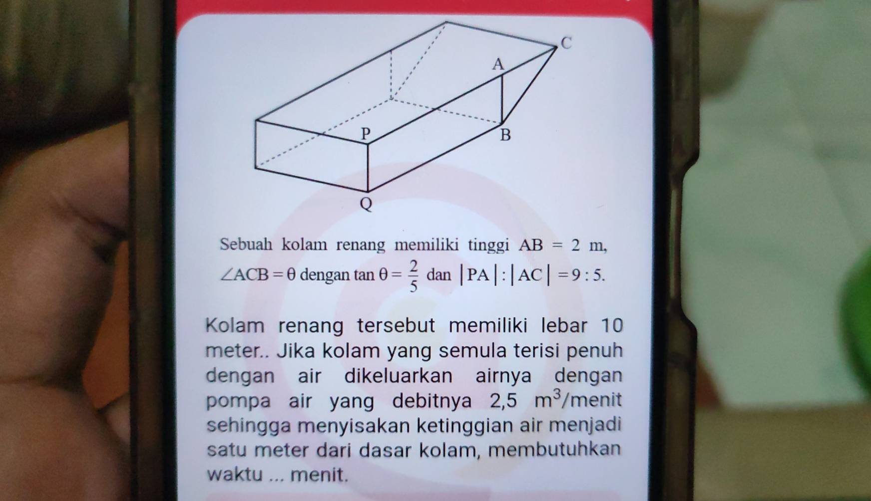 Sebuah kolam renang memiliki tinggi AB=2m,
∠ ACB=θ dengan tan θ = 2/5  dan |PA|:|AC|=9:5. 
Kolam renang tersebut memiliki lebar 10
meter.. Jika kolam yang semula terisi penuh 
dengan air dikeluarkan airnya dengan 
pompa air yang debitnya 2,5m^3, /r menit 
sehingga menyisakan ketinggian air menjadi 
satu meter dari dasar kolam, membutuhkan 
waktu ... menit.