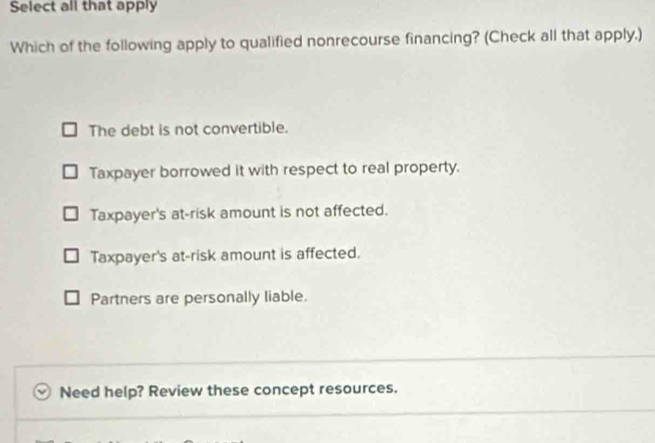 Select all that apply
Which of the following apply to qualified nonrecourse financing? (Check all that apply.)
The debt is not convertible.
Taxpayer borrowed it with respect to real property.
Taxpayer's at-risk amount is not affected.
Taxpayer's at-risk amount is affected.
Partners are personally liable.
Need help? Review these concept resources.