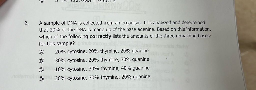 TAT CAC GGG TTG CCT 5
2. A sample of DNA is collected from an organism. It is analyzed and determined
that 20% of the DNA is made up of the base adenine. Based on this information,
which of the following correctly lists the amounts of the three remaining bases
for this sample?
Ⓐ 20% cytosine, 20% thymine, 20% guanine
Ⓑ 30% cytosine, 20% thymine, 30% guanine
Ⓒ 10% cytosine, 30% thymine, 40% guanine
Ⓓ 30% cytosine, 30% thymine, 20% guanine