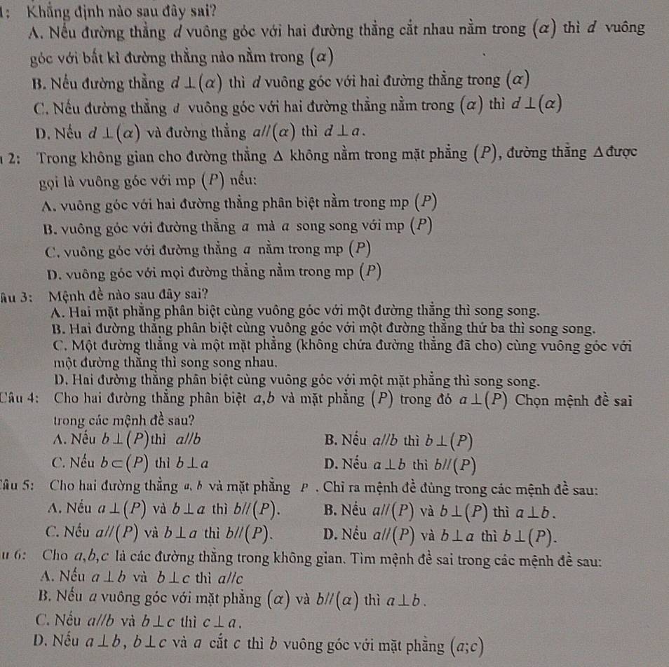 1:Khẳng định nào sau đây sai?
A. Nếu đường thẳng đ vuông góc với hai đường thẳng cắt nhau nằm trong (α) thì ơ vuông
góc với bắt kỉ đường thẳng nào nằm trong (a)
B. Nếu đường thẳng đ ⊥ (alpha ) thì ơ vuông góc với hai đường thẳng trong (α)
C. Nếu đường thẳng ư vuông góc với hai đường thẳng nằm trong (α) thì ⊥ (alpha )
D. Nếu đ ⊥ (alpha ) và đường thẳng a//(α) thì d⊥ a.
m 2:  Trong không gian cho đường thẳng Δ không nằm trong mặt phẳng (P), đường thẳng △ d ược
gọi là vuông góc với mp (P) nếu:
A. vuông góc với hai đường thẳng phân biệt nằm trong mp (P)
B. vuông góc với đường thẳng a mà a song song với mp (P)
C. vuông góc với đường thẳng a nằm trong mp (P)
D. vuông góc với mọi đường thẳng nằm trong mp (P)
ầu 3: Mệnh đề nào sau đây sai?
A. Hai mặt phẳng phân biệt cùng vuông góc với một đường thắng thì song song.
B. Hai đường thắng phân biệt cùng vuông góc với một đường thăng thứ ba thì song song.
C. Một đường thẳng và một mặt phẳng (không chứa đường thắng đã cho) cùng vuông góc với
một đường thăng thì song song nhau.
D. Hai đường thẳng phân biệt cùng vuông góc với một mặt phẳng thì song song.
Câu 4: Cho hai đường thẳng phân biệt a,b và mặt phẳng (P) trong đó a⊥ (P) Chọn mệnh đề sai
trong các mệnh đề sau?
A. Nếu b⊥ (P) thì aparallel b B. Nếu a//b thì b⊥ (P)
C. Nếu b⊂ (P) thì b⊥ a D. AThat = a⊥ b thì bparallel (P)
Sâu 5: Cho hai đường thẳng đ,b và mặt phẳng P  Chỉ ra mệnh đề đúng trong các mệnh đề sau:

A. Nếu a⊥ (P) và b⊥ a thì bparallel (P). B. Nếu aparallel (P) và b⊥ (P) thì a⊥ b.
C. Nếu aparallel (P) và b⊥ a thì bparallel (P). D. Nều aparallel (P) và b⊥ a thì b⊥ (P).
u 6: Cho d,b,c là các đường thằng trong không gian. Tìm mệnh đề sai trong các mệnh đề sau:
A. Nếu a⊥ b và b⊥ c thì a//c
B. Nếu a vuông góc với mặt phẳng (α) và bparallel (alpha ) thì a⊥ b.
C. Nếu a//b và b⊥ c thì c⊥ a.
D. Nếu a⊥ b,b⊥ c và # cắt c thì b vuông góc với mặt phẳng (a;c)