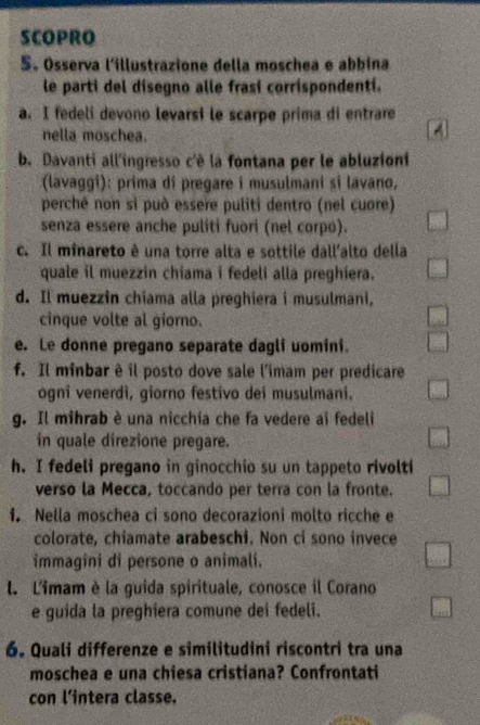 SCOPRO 
S. Osserva l'illustrazione della moschea e abbina 
le parti del disegno alle frasí corrispondentí. 
a. I fedeli devono levarsi le scarpe prima di entrare 
nella moschea. 
b. Davanti all'ingresso c'è la fontana per le abluzioni 
(lavaggi): prima di pregare i musulmani si lavano, 
perchê non si può essere puliti dentro (nel cuore) 
senza essere anche puliti fuori (nel corpo). 
c. Il minareto ê una torre alta e sottile dall'alto della 
quale il muezzin chiama i fedeli alla preghiera. 
d. Il muezzin chiama alla preghiera i musulmani, 
cinque volte al giorno. 
e. Le donne pregano separate dagli uomini. 
f. Il minbar è il posto dove sale l'imam per predicare 
ogni venerdì, giorno festivo dei musulmani. 
g. Il mihrab è una nicchia che fa vedere ai fedeli 
in quale direzione pregare. 
h. I fedeli pregano in ginocchio su un tappeto rivolti 
verso la Mecca, toccando per terra con la fronte. 
1. Nella moschea ci sono decorazioni molto ricche e 
colorate, chiamate arabeschi. Non ci sono invece 
immagini di persone o animali. 
l. L'imam è la guida spirituale, conosce il Corano 
e guida la preghiera comune dei fedeli. 
6. Quali differenze e similitudini riscontri tra una 
moschea e una chiesa cristiana? Confrontati 
con l'intera classe.