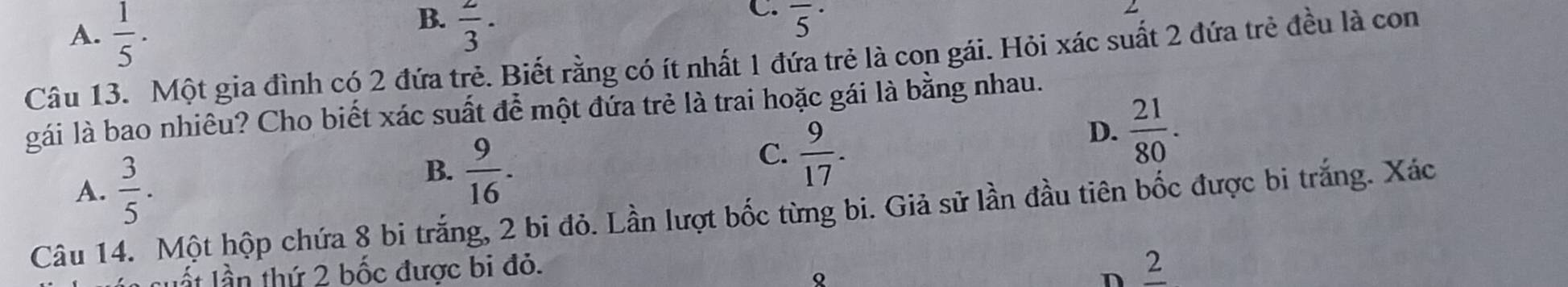 B.
A.  1/5 .  2/3 ·
C. overline 5^((·)
Câu 13. Một gia đình có 2 đứa trẻ. Biết rằng có ít nhất 1 đứa trẻ là con gái. Hỏi xác suất 2 đứa trẻ đều là con
gái là bao nhiêu? Cho biết xác suất để một đứa trẻ là trai hoặc gái là bằng nhau.
D. frac 21)80.
A.  3/5 .
B.  9/16 .
C.  9/17 . 
Câu 14. Một hộp chứa 8 bi trắng, 2 bi đỏ. Lần lượt bốc từng bi. Giả sử lần đầu tiên bốc được bi trắng. Xác
suất lần thứ 2 bốc được bi đỏ.
Q
n _ 2