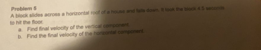 Problem 5 
A block slides across a horizontal roof of a house and falls down. It took the block 4.5 seconds
to hit the floor. 
a. Find final velocity of the vertical component. 
b. Find the final velocity of the horizontal component.