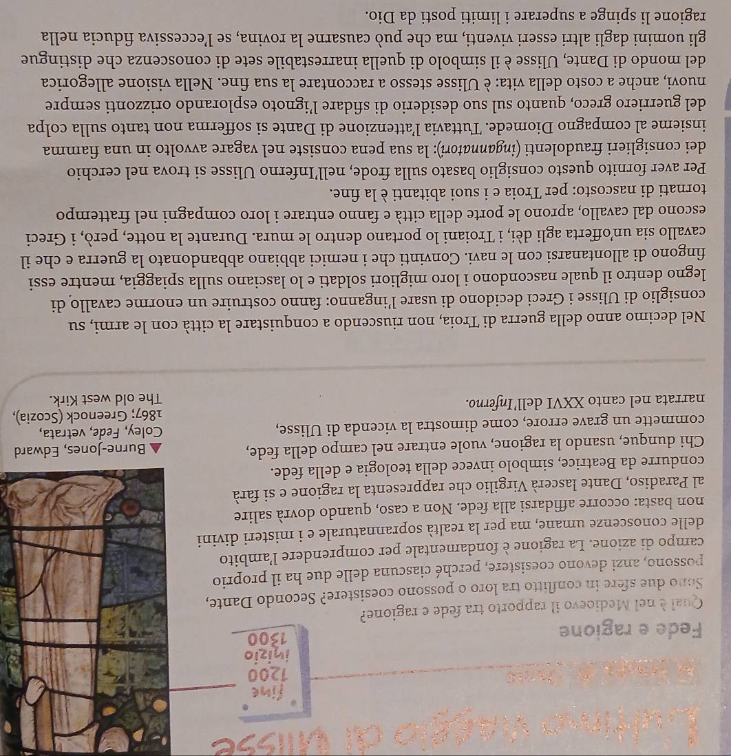 fine
1200
inizio
Fede e ragione 1300
Qual è nel Medioevo il rapporto tra fede e ragione?
Sono due sfere in conflitto tra loro o possono coesistere? Secondo Dante,
possono, anzi devono coesistere, perché ciascuna delle due ha il proprio
campo di azione. La ragione è fondamentale per comprendere l’ambito
delle conoscenze umane, ma per la realtà soprannaturale e i misteri divini
non basta: occorre affidarsi alla fede. Non a caso, quando dovrà salire
al Paradiso, Dante lascerà Virgilio che rappresenta la ragione e si farà
condurre da Beatrice, simbolo invece della teologia e della fede.
Chi dunque, usando la ragione, vuole entrare nel campo della fede, d
commette un grave errore, come dimostra la vicenda di Ulisse, Coley, Fede, vetrata,
narrata nel canto XXVI dell’Inferno. 1867; Greenock (Scozia),
The old west Kirk.
Nel decimo anno della guerra di Troia, non riuscendo a conquistare la città con le armi, su
consiglio di Ulisse i Greci decidono di usare l’inganno: fanno costruire un enorme cavallo di
legno dentro il quale nascondono i loro migliori soldati e lo lasciano sulla spiaggia, mentre essi
fingono di allontanarsi con le navi. Convinti che i nemici abbiano abbandonato la guerra e che il
cavallo sia un’offerta agli dèi, i Troiani lo portano dentro le mura. Durante la notte, però, i Greci
escono dal cavallo, aprono le porte della città e fanno entrare i loro compagni nel frattempo
tornati di nascosto: per Troia e i suoi abitanti è la fine.
Per aver fornito questo consiglio basato sulla frode, nell’Inferno Ulisse si trova nel cerchio
dei consiglieri fraudolenti (ingannatori): la sua pena consiste nel vagare avvolto in una fiamma
insieme al compagno Diomede. Tuttavia l’attenzione di Dante si sofferma non tanto sulla colpa
del guerriero greco, quanto sul suo desiderio di sfidare l’ignoto esplorando orizzonti sempre
nuovi, anche a costo della vita: è Ulisse stesso a raccontare la sua fine. Nella visione allegorica
del mondo di Dante, Ulisse è il simbolo di quella inarrestabile sete di conoscenza che distingue
gli uomini dagli altri esseri viventi, ma che può causarne la rovina, se l’eccessiva fiducia nella
ragione li spinge a superare i limiti posti da Dio.