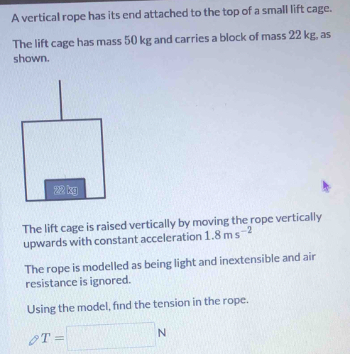 A vertical rope has its end attached to the top of a small lift cage. 
The lift cage has mass 50 kg and carries a block of mass 22 kg, as 
shown. 
The lift cage is raised vertically by moving the rope vertically 
upwards with constant acceleration 1.8ms^(-2)
The rope is modelled as being light and inextensible and air 
resistance is ignored. 
Using the model, find the tension in the rope.
T=□ N