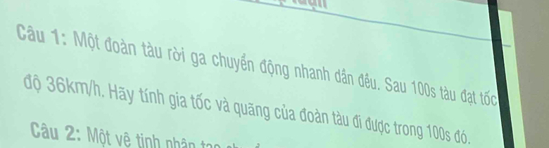 Một đoàn tàu rời ga chuyển động nhanh dân đều. Sau 100s tàu đạt tốc 
độ 36km/h. Hãy tính gia tốc và quăng của đoàn tàu đi được trong 100s đó. 
Câu 2: Một vệ tinh nhân