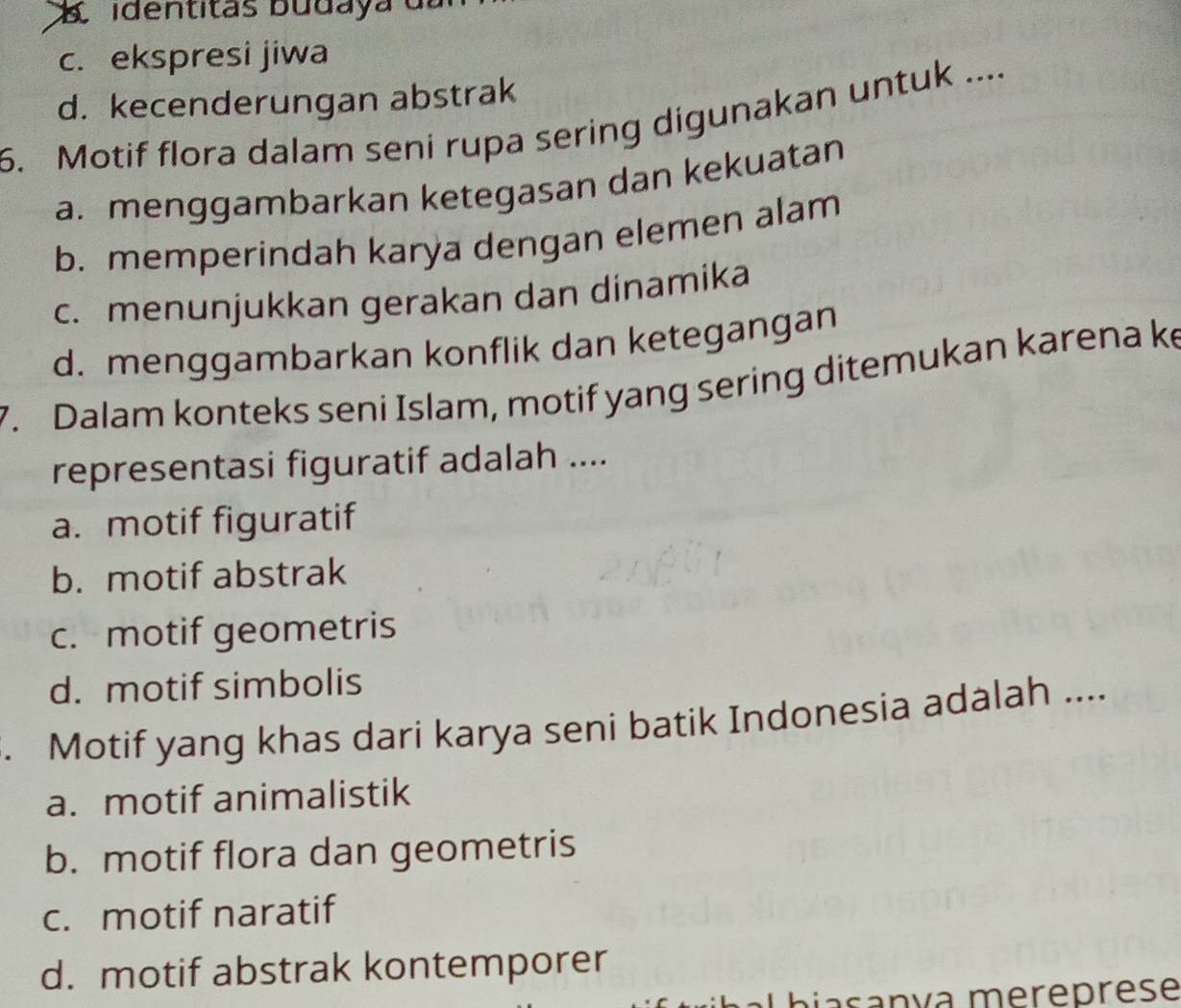 a identitas buda y a d
c. ekspresi jiwa
d. kecenderungan abstrak
6. Motif flora dalam seni rupa sering digunakan untuk ....
a. menggambarkan ketegasan dan kekuatan
b. memperindah karya dengan elemen alam
c. menunjukkan gerakan dan dinamika
d. menggambarkan konflik dan ketegangan
7. Dalam konteks seni Islam, motif yang sering ditemukan karena ke
representasi figuratif adalah ....
a. motif figuratif
b. motif abstrak
c. motif geometris
d. motif simbolis
. Motif yang khas dari karya seni batik Indonesia adalah ....
a. motif animalistik
b. motif flora dan geometris
c. motif naratif
d. motif abstrak kontemporer
Lhiasanva mereprese