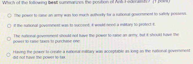 Which of the following best summarizes the position of Anti-Federalists? (1 point)
The power to raise an army was too much authority for a national government to safely possess.
If the national government was to succeed, it would need a military to protect it.
The national government should not have the power to raise an army, but it should have the
power to raise taxes to purchase one.
Having the power to create a national military was acceptable as long as the national government
did not have the power to tax .