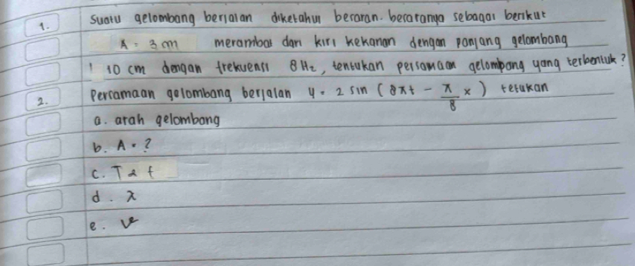 suatu gelombang berialan diketahu beraran. becaranya sebagal berikut
A=3m merambal dan kirl kekanan dengan panjang gelombang
1 10 cm dengan frevensi 8Hz , tentukan persomaan gelompong yong terbentik?
2. Percamaan golombang berialan y=2sin (8xt- π /8 x) terakan
a. arah gelombong
b. A=
C. T-t
d. x
e. ve