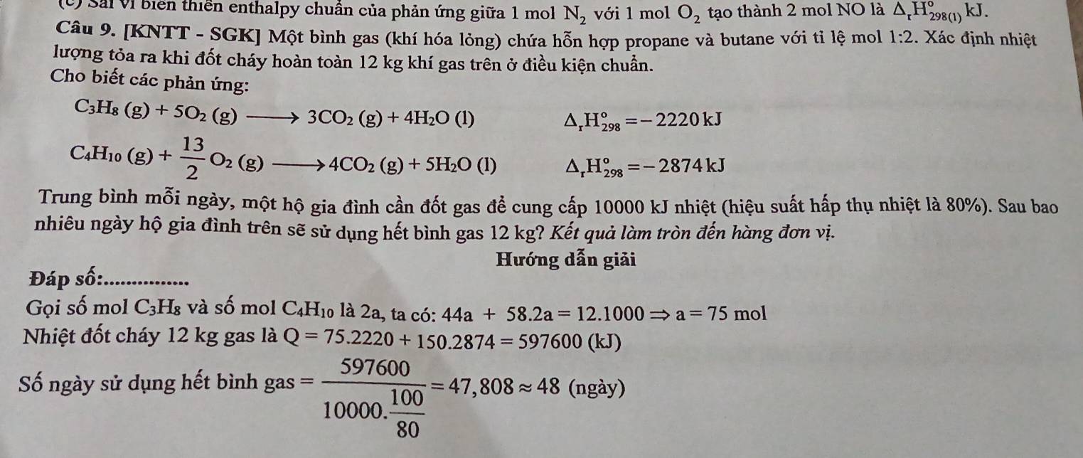 () Sải Vị biển thiên enthalpy chuân của phản ứng giữa 1 mol N_2 với 1 mol O_2 tạo thành 2 mol NO là △ _rH_(298(1))°kJ.
Câu 9. [KNTT - SGK] Một bình gas (khí hóa lỏng) chứa hỗn hợp propane và butane với tỉ lệ mol 1:2. Xác định nhiệt
lượng tỏa ra khi đốt cháy hoàn toàn 12 kg khí gas trên ở điều kiện chuẩn.
Cho biết các phản ứng:
C_3H_8(g)+5O_2(g)to 3CO_2(g)+4H_2O(l)
sqrt() H_(298)°=-2220kJ
C_4H_10(g)+ 13/2 O_2(g)to 4CO_2(g)+5H_2O(l) 1 △ _r H_(298)°=-2874kJ
Trung bình mỗi ngày, một hộ gia đình cần đốt gas đề cung cấp 10000 kJ nhiệt (hiệu suất hấp thụ nhiệt là 80%). Sau bao
nhiêu ngày hộ gia đình trên sẽ sử dụng hết bình gas 12 kg? Kết quả làm tròn đến hàng đơn vị.
Hướng dẫn giải
Đáp số:_
Gọi số mol C_3H_8 và số mol C_4H_10 là 2a, ta có: 44a+58.2a=12.1000Rightarrow a=75mol
Nhiệt đốt cháy 12 kg gas là Q=75.2220+150.2874=597600(kJ)
Số ngày sử dụng hết bình gas=frac 59760010000. 100/80 =47,808approx 48 (ngày)