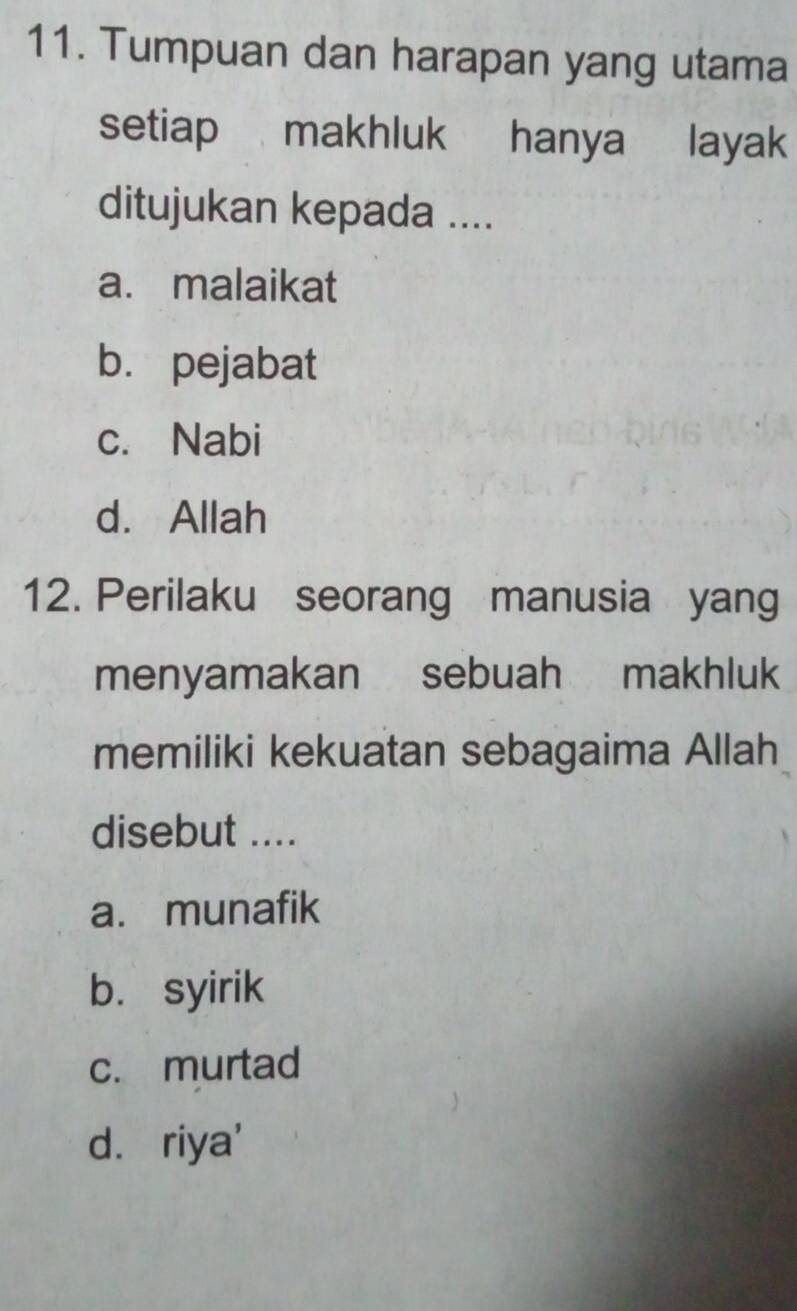 Tumpuan dan harapan yang utama
setiap makhluk hanya p layak
ditujukan kepada ....
a. malaikat
b. pejabat
c. Nabi
d. Allah
12. Perilaku seorang manusia yang
menyamakan sebuah makhluk
memiliki kekuatan sebagaima Allah
disebut ....
a. munafik
b. syirik
c. murtad
d. riya'