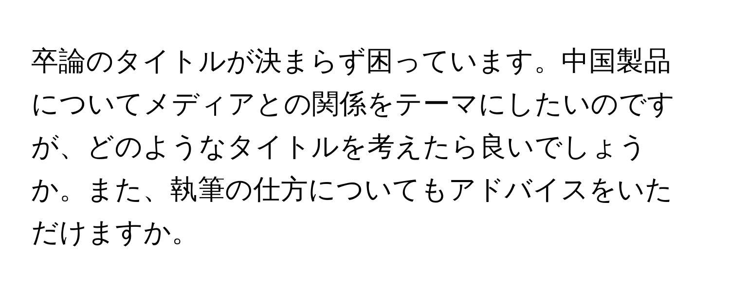 卒論のタイトルが決まらず困っています。中国製品についてメディアとの関係をテーマにしたいのですが、どのようなタイトルを考えたら良いでしょうか。また、執筆の仕方についてもアドバイスをいただけますか。