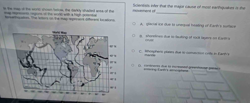 Scientists infer that the major cause of most earthquakes is the
In the map of the world shown below, the darkly shaded area of the movement of
man represents regions of the world with a high potential
_
fbrearthquakes. The letters on the map represent different locations.
A. glacial ice due to unequal heating of Earth's surface
B. shorelines due to faulting of rock layers on Earth's
crust
C、 lithospheric plates due to convection cells in Earth's
mantle
D. continents due to increased greenhouse gasses
entering Earth's atmosphere