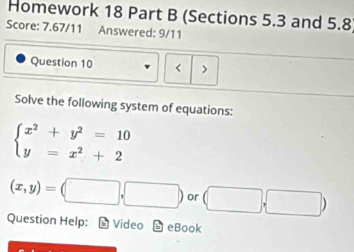 Homework 18 Part B (Sections 5.3 and 5.8) 
Score: 7.67/11 Answered: 9/11 
Question 10 > 
< 
Solve the following system of equations:
beginarrayl x^2+y^2=10 y=x^2+2endarray.
(x,y)=(□ ,□ ) or (□ ,□ )
Question Help: Video odot eBook