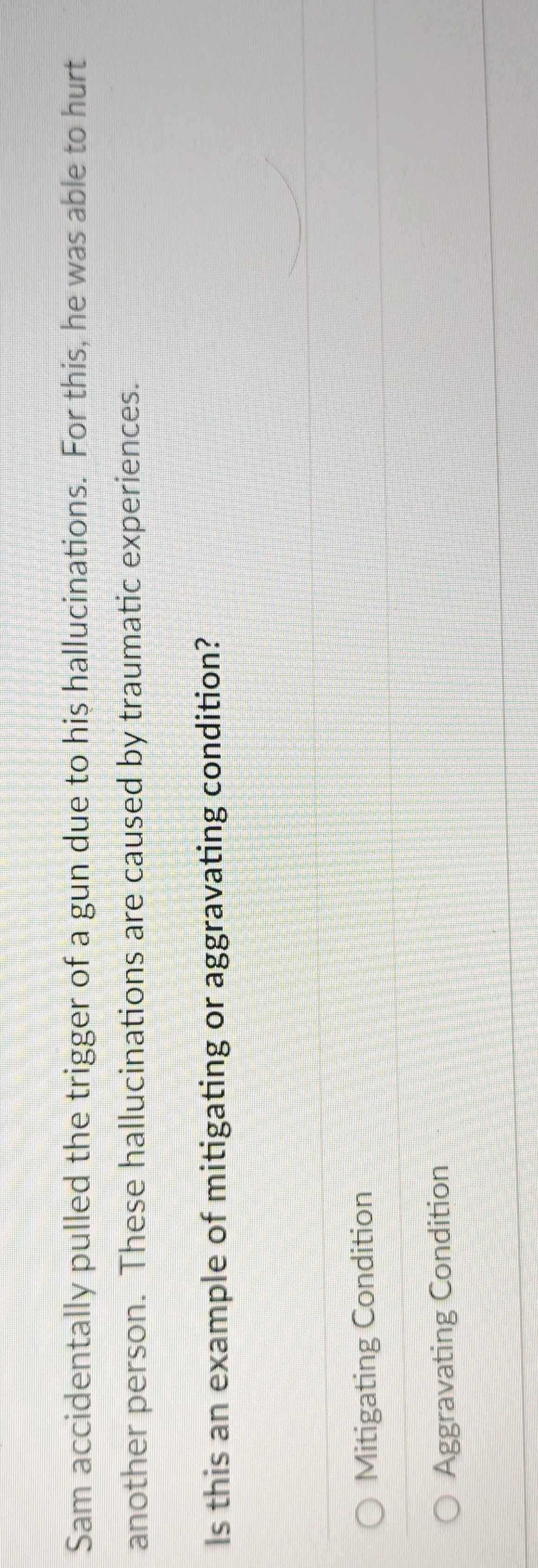Sam accidentally pulled the trigger of a gun due to his hallucinations. For this, he was able to hurt
another person. These hallucinations are caused by traumatic experiences.
Is this an example of mitigating or aggravating condition?
Mitigating Condition
Aggravating Condition