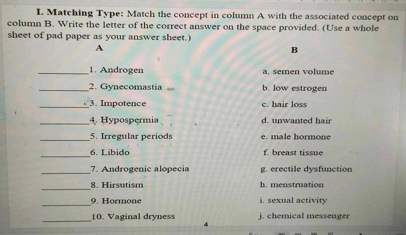 Matching Type: Match the concept in column A with the associated concept on
column B. Write the letter of the correct answer on the space provided. (Use a whole
sheet of pad paper as your answer sheet.)
A
B
_1. Androgen a. semen volume
_2. Gynecomastia b. low estrogen
_3. Impotence c. hair loss
_4. Hypospermia d. unwanted hair
_5. Irregular periods é. male hormone
_6. Libido f. breast tissue
_7. Androgenic alopecia g. erectile dysfunction
_
8. Hirsutism h. menstruation
_
9. Hormone i. sexual activity
_
10. Vaginal dryness j. chemical messenger
4