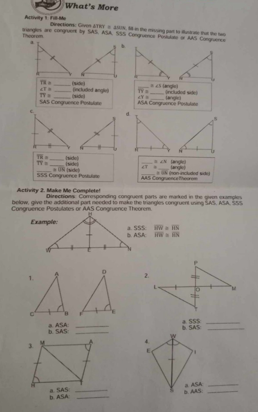 What’s More 
Activity 1: Fill-Me 
Directions: Given Δ TRY≌ △ SUN , fill-in the missing part to illustrate that the two 
triangles are congruent by SAS, ASA, SSS Congruence Postulate or AAS Congruence 
Theorem. 
b.

overline TR≌ _(side) _ ≌ ∠ S (angle)
∠ T≌ _(included angle) TY≌ _(included side)
overline TY≌ _(side) ∠ Y≌ _(angle) 
SAS Congruence Postulate ASA Congruence Postulate 
d.

overline TR≌ _ (side) _ ≌ ∠ N (angle)
overline TY≌ _(side) 
(angle) 
_ ≌ overline UN (side) _ ≡ UN (non-included side) 
SSS Congruence Postulate AAS CongruenceTheorem 
Activity 2. Make Me Complete! 
Directions: Corresponding congruent parts are marked in the given examples 
below, give the additional part needed to make the triangles congruent using SAS, ASA, SSS 
Congruence Postulates or AAS Congruence Theorem. 
SSS: overline HW≌ overline HN
ASA : overline HW≌ overline HN
2. 

a. SSS:_ 
a. ASA: _b. SAS:_ 
b. SAS:_ 
a. ASA:_ 
b. ASA: _b. AAS:_