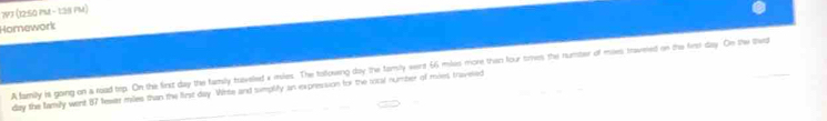 7VJ (12:50 PM - 1:28 PM) 
Homework 
A family is going on a road trp. On the first day the family haveled a miles. The tollowing day the familty wert 66 miles more than four times the numter of miles travned on the first day. On the thet
day the family went 87 tewas miles than the first day. Winte and sumplly an expresision for the iocal number of mies traveed