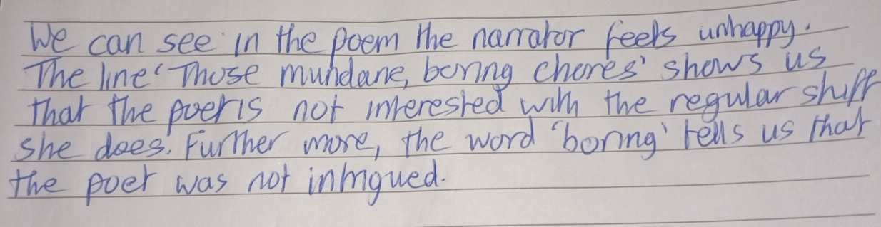 We can see in the poem the namraror feels unhappy. 
The line Those mundane, boring chores' shows us 
that the poeris not interested witn the regular shupp 
she does: Further more, the word boring tells us that 
the poer was not inioued.