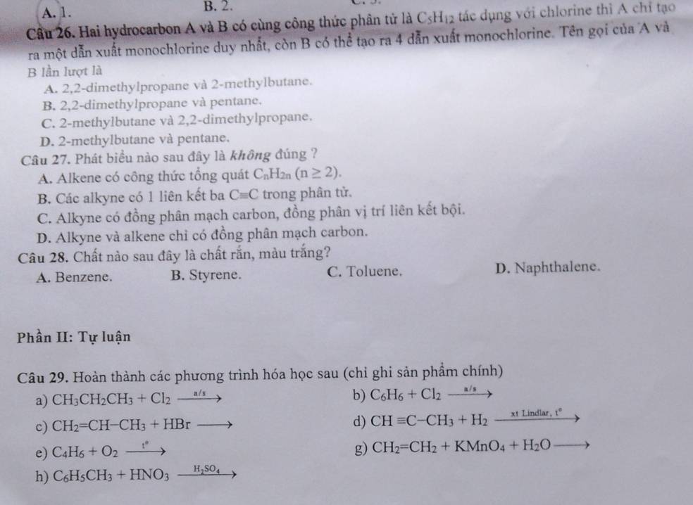 A. 1. B. 2.
Cầu 26. Hai hydrocarbon A và B có cùng công thức phân tử là C_5H_12 tác dụng với chlorine thì A chỉ tạo
ra một dẫn xuất monochlorine duy nhất, còn B có thể tạo ra 4 dẫn xuất monochlorine. Tên gọi của A và
B lần lượt là
A. 2,2-dimethylpropane và 2-methylbutane.
B. 2,2-dimethylpropane và pentane.
C. 2-methylbutane và 2,2-dimethylpropane.
D. 2-methylbutane và pentane.
Câu 27. Phát biểu nào sau đây là không đúng ?
A. Alkene có công thức tổng quát C_nH_2n(n≥ 2).
B. Các alkyne có 1 liên kết ba Cequiv C trong phân tử.
C. Alkyne có đồng phân mạch carbon, đồng phân vị trí liên kết bội.
D. Alkyne và alkene chỉ có đồng phân mạch carbon.
Câu 28. Chất nào sau đây là chất rắn, màu trắng?
A. Benzene. B. Styrene. C. Toluene. D. Naphthalene.
Phần II: Tự luận
Câu 29. Hoàn thành các phương trình hóa học sau (chỉ ghi sản phẩm chính)
a) CH_3CH_2CH_3+Cl_2xrightarrow a/s
b) C_6H_6+Cl_2to
c) CH_2=CH-CH_3+HBrto
d) CHequiv C-CH_3+H_2-frac xLindlar,t°
e) C_4H_6+O_2xrightarrow f' g) CH_2=CH_2+KMnO_4+H_2O
h) C_6H_5CH_3+HNO_3_ H_2SO_4