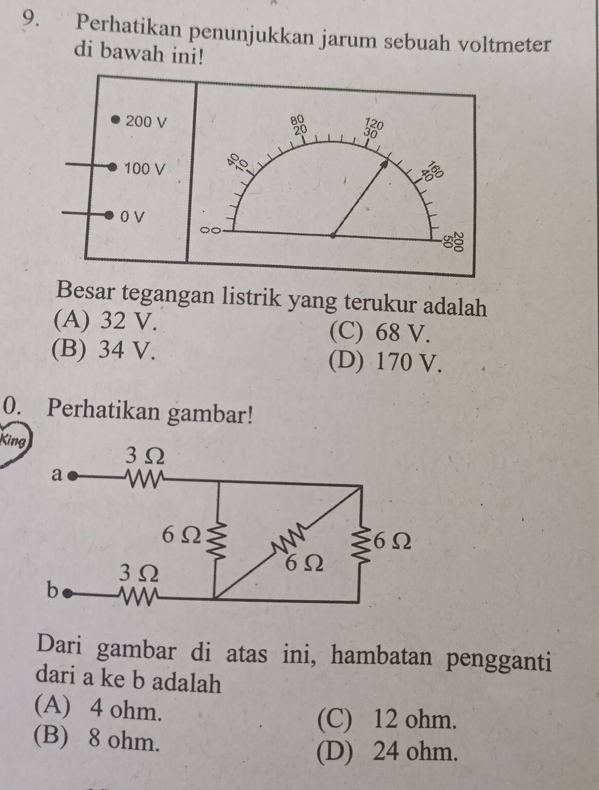 Perhatikan penunjukkan jarum sebuah voltmeter
di bawah ini!
200 V 80
20
100 V
5
O V
Besar tegangan listrik yang terukur adalah
(A) 32 V.
(C) 68 V.
(B) 34 V.
(D) 170 V.
0. Perhatikan gambar!
Kin
Dari gambar di atas ini, hambatan pengganti
dari a ke b adalah
(A) 4 ohm.
(C) 12 ohm.
(B) 8 ohm.
(D) 24 ohm.