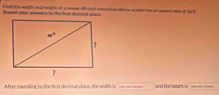 Find the width and height of a newer 48-inch television whose screen has an aspect rato of 167. 
Round your answers to the first decimal place. 
After rounding to the first decimal place, the width is typn your answer... and the height is typn your s ...