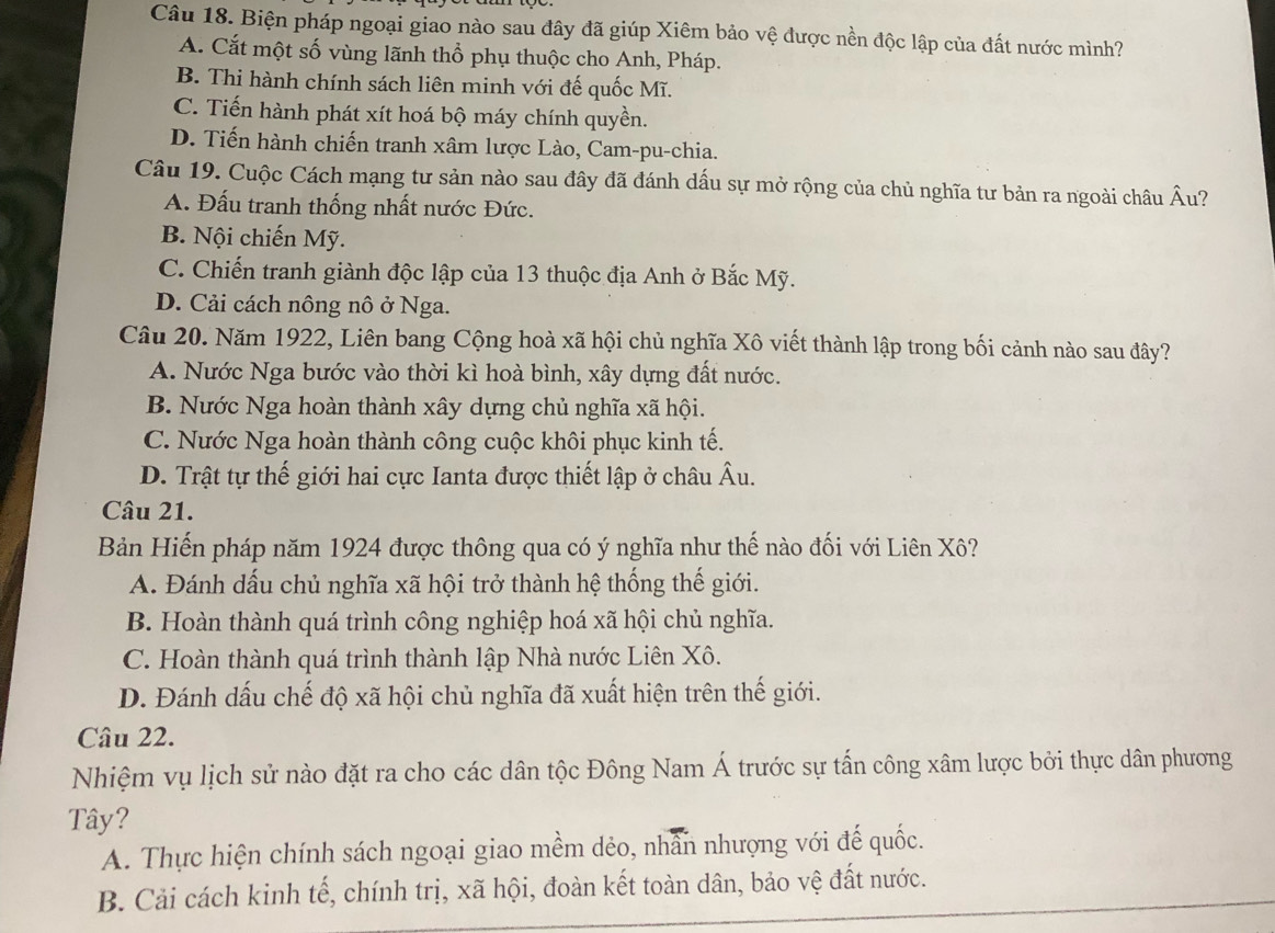 Biện pháp ngoại giao nào sau đây đã giúp Xiêm bảo vệ được nền độc lập của đất nước mình?
A. Cắt một số vùng lãnh thổ phụ thuộc cho Anh, Pháp.
B. Thi hành chính sách liên minh với đế quốc Mĩ.
C. Tiến hành phát xít hoá bộ máy chính quyền.
D. Tiến hành chiến tranh xâm lược Lào, Cam-pu-chia.
Câu 19. Cuộc Cách mạng tư sản nào sau đây đã đánh dấu sự mở rộng của chủ nghĩa tư bản ra ngoài châu hat Au 7
A. Đấu tranh thống nhất nước Đức.
B. Nội chiến Mỹ.
C. Chiến tranh giành độc lập của 13 thuộc địa Anh ở Bắc Mỹ.
D. Cải cách nông nô ở Nga.
Câu 20. Năm 1922, Liên bang Cộng hoà xã hội chủ nghĩa Xô viết thành lập trong bối cảnh nào sau đây?
A. Nước Nga bước vào thời kì hoà bình, xây dựng đất nước.
B. Nước Nga hoàn thành xây dựng chủ nghĩa xã hội.
C. Nước Nga hoàn thành công cuộc khôi phục kinh tế.
D. Trật tự thế giới hai cực Ianta được thiết lập ở châu Âu.
Câu 21.
Bản Hiến pháp năm 1924 được thông qua có ý nghĩa như thế nào đối với Liên Xô?
A. Đánh dấu chủ nghĩa xã hội trở thành hệ thống thế giới.
B. Hoàn thành quá trình công nghiệp hoá xã hội chủ nghĩa.
C. Hoàn thành quá trình thành lập Nhà nước Liên Xô.
D. Đánh dấu chế độ xã hội chủ nghĩa đã xuất hiện trên thế giới.
Câu 22.
Nhiệm vụ lịch sử nào đặt ra cho các dân tộc Đông Nam Á trước sự tấn công xâm lược bởi thực dân phương
Tây?
A. Thực hiện chính sách ngoại giao mềm dẻo, nhân nhượng với đế quốc.
B. Cải cách kinh tế, chính trị, xã hội, đoàn kết toàn dân, bảo vệ đất nước.