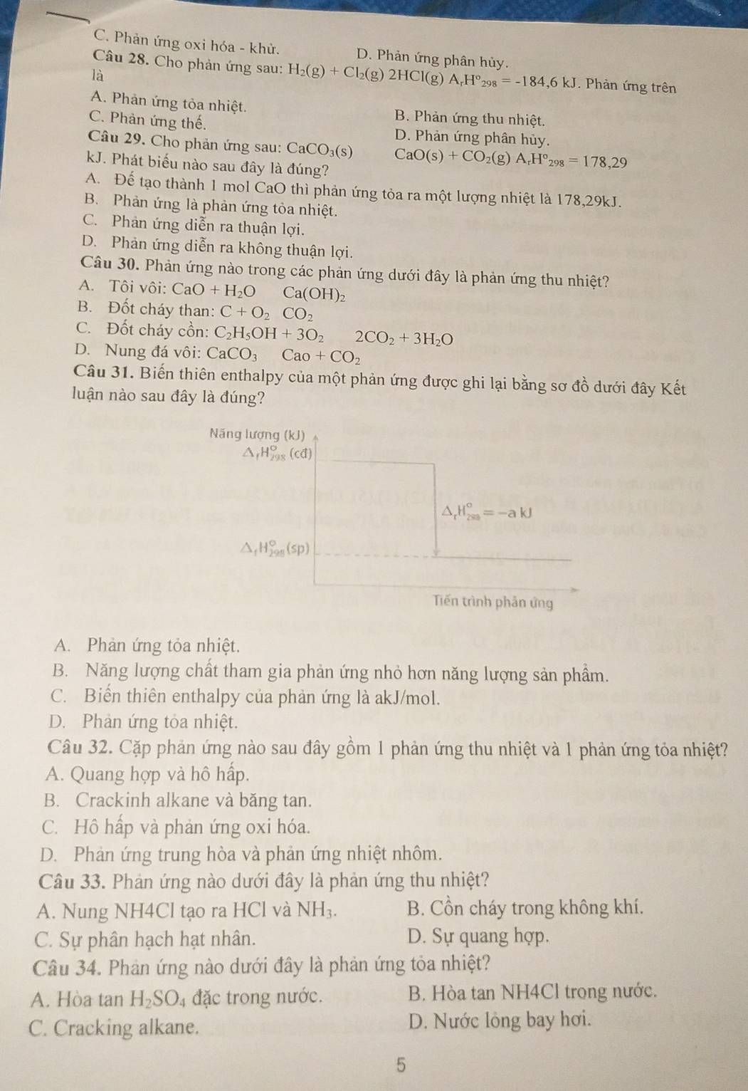 C. Phản ứng oxi hóa - khử. D. Phản ứng phân hủy.
Câu 28. Cho phản ứng sau: H_2(g)+Cl_2(g)2HCl(g)A_rH°_298=-184,6kJ. Phản ứng trên
là
A. Phản ứng tỏa nhiệt. B. Phản ứng thu nhiệt.
C. Phản ứng thế. D. Phản ứng phân hủy.
Câu 29. Cho phản ứng sau: CaCO_3(s) CaO(s)+CO_2(g)A_rH°_298=178,29
kJ. Phát biểu nào sau đây là đúng?
A. Để tạo thành 1 mol CaO thì phản ứng tỏa ra một lượng nhiệt là 178,29kJ.
B. Phản ứng là phản ứng tỏa nhiệt.
C. Phản ứng diễn ra thuận lợi.
D. Phản ứng diễn ra không thuận lợi.
Câu 30. Phản ứng nào trong các phản ứng dưới đây là phản ứng thu nhiệt?
A. Tôi vôi: CaO+H_2OCa(OH)_2
B. Đốt cháy than: C+O_2CO_2
C. Đốt cháy cồn: C_2H_5OH+3O_22CO_2+3H_2O
D. Nung đá vôi: CaCO_3Cao+CO_2
Câu 31. Biến thiên enthalpy của một phản ứng được ghi lại bằng sơ đồ dưới đây Kết
luận nào sau đây là đúng?
Năng lượng (kJ)
△ _fH_(298)^o(cd)
△ _rH_(200)°=-akJ
△ _fH_(298)°(sp)
Tiến trình phản ứng
A. Phản ứng tỏa nhiệt.
B. Năng lượng chất tham gia phản ứng nhỏ hơn năng lượng sản phẩm.
C. Biến thiên enthalpy của phản ứng là akJ/mol.
D. Phản ứng tỏa nhiệt.
Câu 32. Cặp phản ứng nào sau đây gồm 1 phản ứng thu nhiệt và 1 phản ứng tỏa nhiệt?
A. Quang hợp và hô hấp.
B. Crackinh alkane và băng tan.
C. Hô hấp và phản ứng oxi hóa.
D. Phản ứng trung hòa và phản ứng nhiệt nhôm.
Câu 33. Phản ứng nào dưới đây là phản ứng thu nhiệt?
A. Nung NH4Cl tạo ra HCl và NH_3. B. Cồn cháy trong không khí.
C. Sự phân hạch hạt nhân. D. Sự quang hợp.
Câu 34. Phản ứng nào dưới đây là phản ứng tỏa nhiệt?
A. Hòa tan H_2SO_4 đặc trong nước. B. Hòa tan NH4Cl trong nước.
C. Cracking alkane. D. Nước lỏng bay hơi.
5