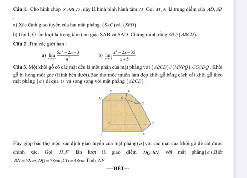 Cho hình chóp S. ABCD , đáy là hình bình hành tâm O. Gọi M, N là trung điểm của AD, AB
a) Xác định giao tuyển của hai mặt phẳng (SAC)và (SBD). 
b) Gọi I, G lần lượt là trọng tâm tam giác SAB và SAD. Chứng minh rằng GI//(ABCD). 
Câu 2 .Tìm các giới hạn : 
a) limlimits _nto +∈fty  (5n^2-2n-3)/n^2  b) limlimits _xto -5 (x^2-2x-35)/x+5 
Câu 3. Một khối gỗ có các mặt đều là một phần của mặt phẳng với (ABCD)//(MNPQ), CG//DQ. Khối 
gỗ bị hỏng một góc (Hình bên dưới).Bác thợ mộc muốn làm đẹp khối gỗ bằng cách cắt khối gỗ theo 
mặt phẳng (α) đi qua G và song song với mặt phẳng (ABCD). 
Hãy giúp bác thợ mộc xác định giao tuyến của mặt phẳng(α)với các mặt của khối gỗ đề cắt được 
chính xác. Gọi H,F lần lượt là giao điểm DQ,BN với mặt phẳng(α).Biết
BN=52cm, DQ=78cm, CG=48cm Tính NF. 
===-=HÉT===