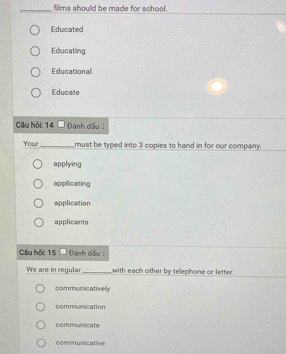 films should be made for school.
Educated
Educating
Educational
Educate
Câu hỏi: 14 Đánh dấu :
Your _must be typed into 3 copies to hand in for our company.
applying
applicating
application
applicants
Câu hỏi: 15 Đánh dấu :
We are in regular _with each other by telephone or letter.
communicatively
communication
communicate
communicative