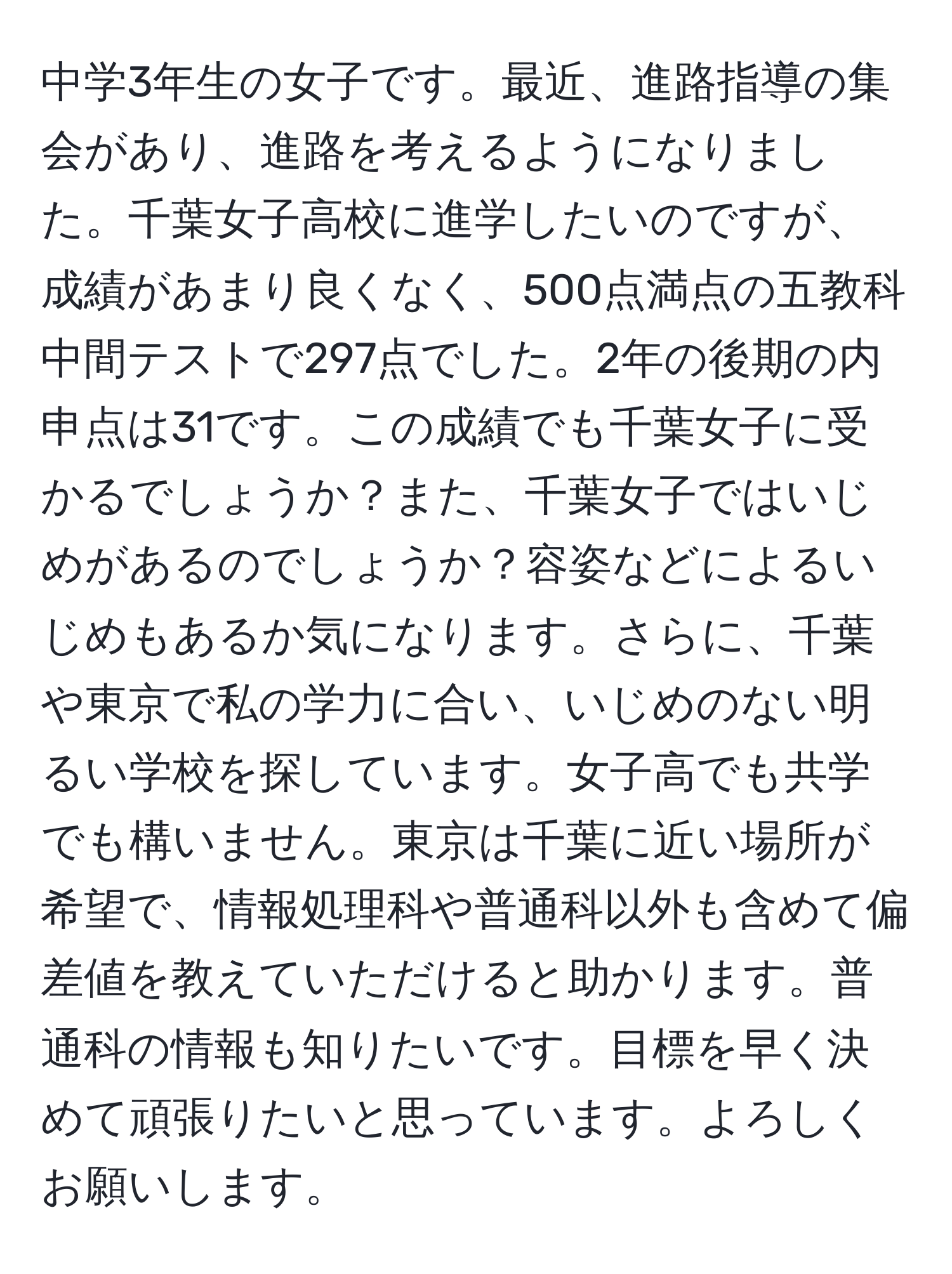 中学3年生の女子です。最近、進路指導の集会があり、進路を考えるようになりました。千葉女子高校に進学したいのですが、成績があまり良くなく、500点満点の五教科中間テストで297点でした。2年の後期の内申点は31です。この成績でも千葉女子に受かるでしょうか？また、千葉女子ではいじめがあるのでしょうか？容姿などによるいじめもあるか気になります。さらに、千葉や東京で私の学力に合い、いじめのない明るい学校を探しています。女子高でも共学でも構いません。東京は千葉に近い場所が希望で、情報処理科や普通科以外も含めて偏差値を教えていただけると助かります。普通科の情報も知りたいです。目標を早く決めて頑張りたいと思っています。よろしくお願いします。