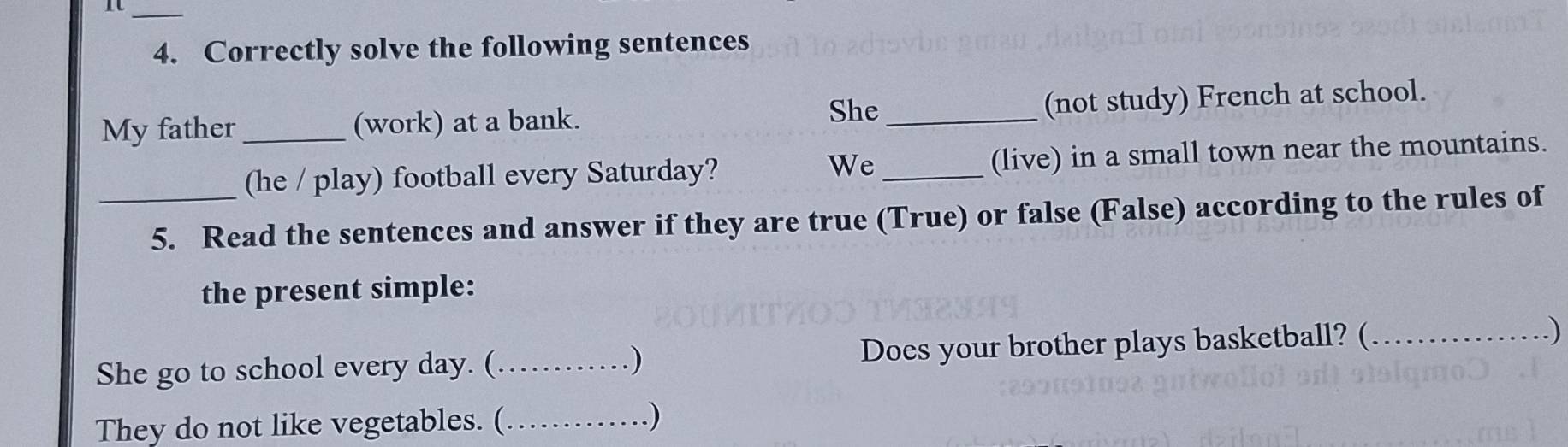 Correctly solve the following sentences 
She 
My father _(work) at a bank. _(not study) French at school. 
(he / play) football every Saturday? _(live) in a small town near the mountains. 
We 
_5. Read the sentences and answer if they are true (True) or false (False) according to the rules of 
the present simple: 
She go to school every day. (_ . ) Does your brother plays basketball? (_ 
.) 
They do not like vegetables. (_ 
.)