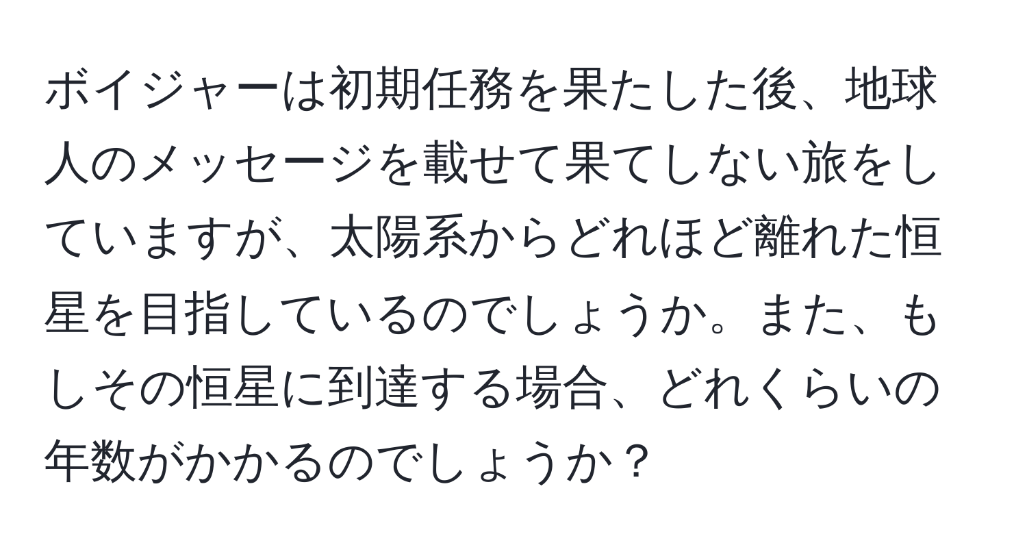 ボイジャーは初期任務を果たした後、地球人のメッセージを載せて果てしない旅をしていますが、太陽系からどれほど離れた恒星を目指しているのでしょうか。また、もしその恒星に到達する場合、どれくらいの年数がかかるのでしょうか？