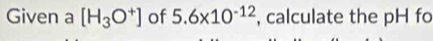 Given a [H_3O^+] of 5.6* 10^(-12) , calculate the pH fo