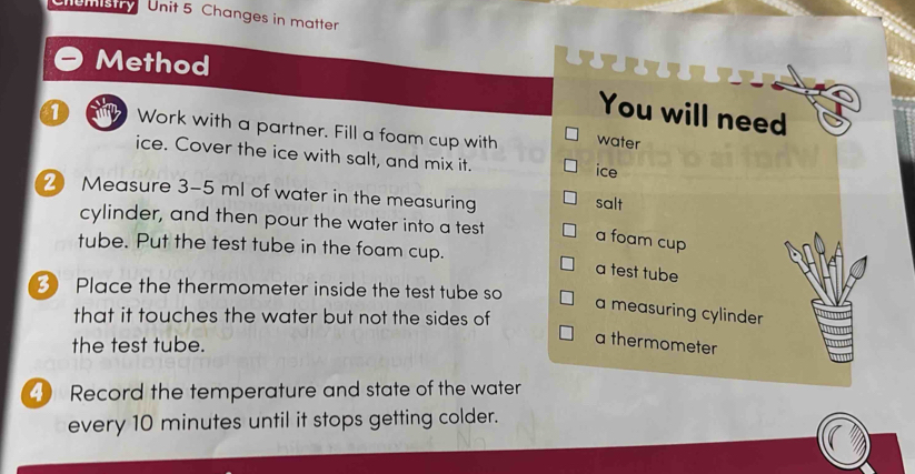 Uans Unit 5 Changes in matter. 
Method 
You will need 
1 Work with a partner. Fill a foam cup with water 
ice. Cover the ice with salt, and mix it. ice 
2 Measure 3-5 ml of water in the measuring 
salt 
cylinder, and then pour the water into a test a foam cup 
tube. Put the test tube in the foam cup. 
a test tube 
3 Place the thermometer inside the test tube so 
a measuring cylinder 
that it touches the water but not the sides of 
the test tube. 
a thermometer 
4) Record the temperature and state of the water 
every 10 minutes until it stops getting colder.