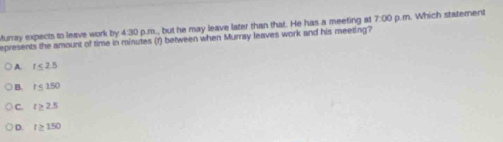 Murray expects to leave work by 4:30 p.m., but he may leave later than that. He has a meeting at 7:00 p.m. Which statement
epresents the amount of time in minutes (f) between when Murray leaves work and his meeting?
A. r ≤ 2.5
B. r < 150</tex>
C. t > 2.5
D. r ≥ 150