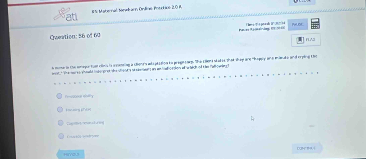 atl RN Maternal Newborn Online Practice 2.0 A
Time Elapsed: 01:02:34 PAUSE
Question: 56 of 60 Pause Remaining: 03:20:00
FLAG
A nurse in the antepartum clinic is assessing a client's adaptation to pregnancy. The client states that they are "happy one minute and crying the
next." The nurse should interpret the client's statement as an indication of which of the following?
Emotional lability
Focusing phase
Cognitive restructuring
Couvade syndrôme
CONTINUE
PRIVIOUS