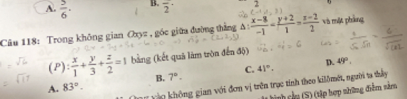 A.  5/6 ·
B. overline 2^((·) 
D
Câu 118: Trong không gian Oxyz , góc giữa đường thẳng A : frac x-8)-1= (y+2)/1 = (z-2)/2  và mặt pháng
(P) : x/1 + y/3 + z/2 =1 bằng (kết quả làm tròn đến độ)
B. 7°- C. 41°. D. 49°. 
an vào không gian với đơm vị trên trục tính theo kilômét, người ta thầy
A. 83°-
hình cầu (S) (tập hợp những điểm nằm