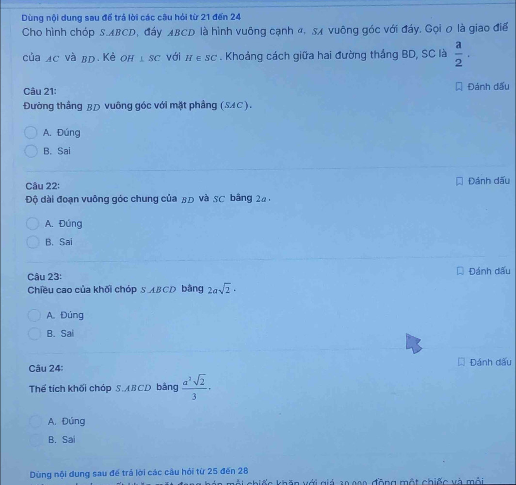 Dùng nội dung sau để trả lời các câu hỏi từ 21 đến 24
Cho hình chóp S. ABCD, đáy лBCD là hình vuông cạnh α, sã vuông góc với đáy. Gọi 0 là giao điể
của ac và bd. Kẻ оh ⊥ SC với H∈ SC. Khoảng cách giữa hai đường thẳng BD, SC là  a/2 . 
Câu 21: Đánh dấu
Đường thẳng BD vuông góc với mặt phẳng (SAC).
A. Đúng
B. Sai
Câu 22:
Đánh dấu
Độ dài đoạn vuông góc chung của BD và SC bằng 2a.
A. Đúng
B. Sai
Câu 23: Đánh dấu
Chiều cao của khối chóp S ABCD bằng 2asqrt(2)·
A. Đúng
B. Sai
Câu 24: Đánh dấu
Thể tích khối chóp S. ABCD bằng  a^2sqrt(2)/3 ·
A. Đúng
B. Sai
Dùng nội dung sau đế trá lời các câu hỏi từ 25 đến 28
hỗi chiếc khăn với giá 30 000, đồng một chiếc và mỗi