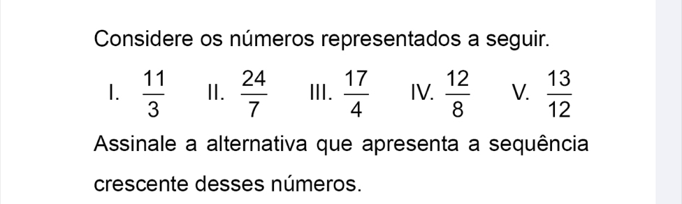 Considere os números representados a seguir. 
I.  11/3  II.  24/7  Ⅲ.  17/4  IV.  12/8  V.  13/12 
Assinale a alternativa que apresenta a sequência 
crescente desses números.