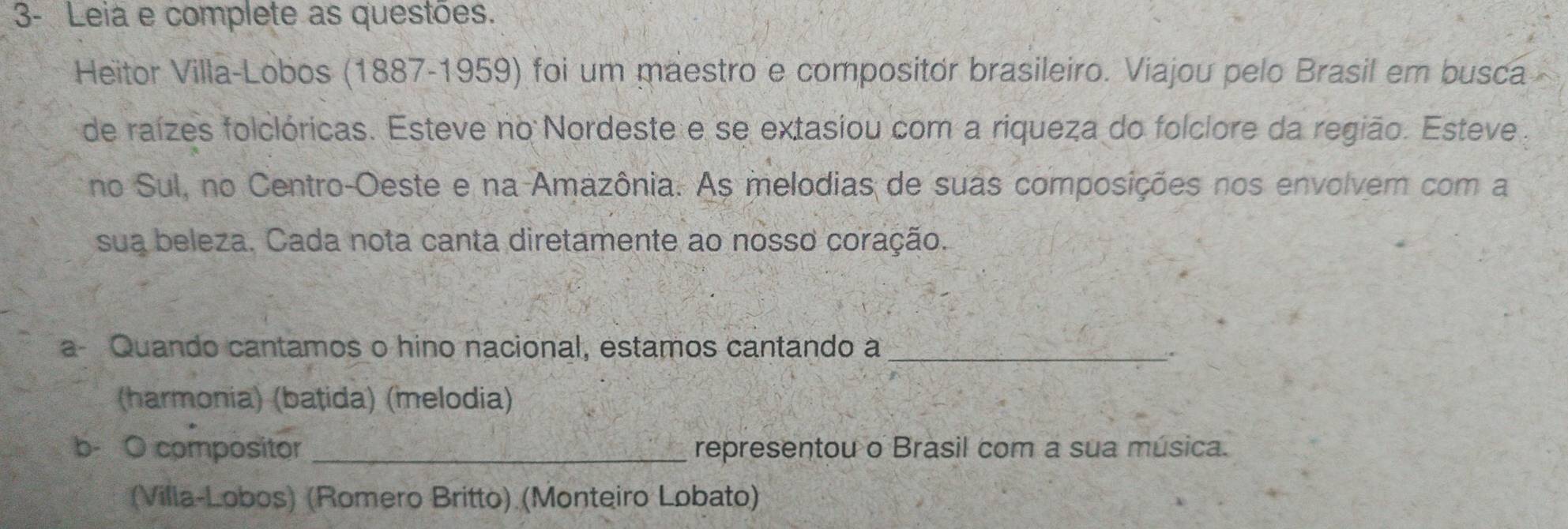 3- Leiá e complete as questões.
Heitor Villa-Lobos (1887-1959) foi um maestro e compositor brasileiro. Viajou pelo Brasil em busca
de raízes folclóricas. Esteve no Nordeste e se extasiou com a riqueza do folclore da região. Esteve
no Sul, no Centro-Oeste e na Amazônia. As melodias de suas composições nos envolvem com a
sua beleza. Cada nota canta diretamente ao nosso coração.
a Quando cantamos o hino nacional, estamos cantando a_
.
(harmonia) (bațida) (melodia)
b- O compositor_ representou o Brasil com a sua música.
(Villa-Lobos) (Romero Britto) (Monteiro Lobato)