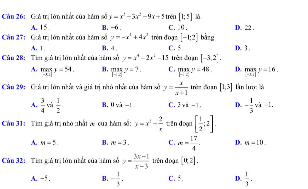 Giá trị lớn nhất của hàm số y=x^3-3x^2-9x+5 trên [1;5] là.
A. 15 . B. −6 . C. 10 . D. 22 .
Câu 27: Giá trị lớn nhất của hàm số y=-x^4+4x^2 trên đoạn [-1;2] bằng
A. 1. B. 4 . C. 5 . D. 3 .
Câu 28: Tìm giá trị lớn nhất của hàm số y=x^4-2x^2-15 trên đoạn [-3;2].
B.
A. .beginarrayr max [-3:2]endarray. y=54. .beginarrayr max [-3:2]endarray. y=7. C. .beginarrayr max [-3:2]endarray. y=48. D. .beginarrayr max [-3;2]endarray. y=16.
Câu 29: Giá trị lớn nhất và giá trị nhỏ nhất của hàm số y= x/x+1  trên đoạn [1;3] lần lượt là
A.  3/4  và  1/2 . B. 0 và -1 . C. 3va-1. D. - 1/3 va-1
Câu 31: Tìm giá trị nhỏ nhất m của hàm số: y=x^2+ 2/x  trên đoạn [ 1/2 ;2].
A. m=5. B. m=3. C. m= 17/4 . D. m=10.
Câu 32: Tìm giá trị lớn nhất của hàm số y= (3x-1)/x-3  trên đoạn [0;2].
A. −5 . B. - 1/3 . C. 5 . D.  1/3 .