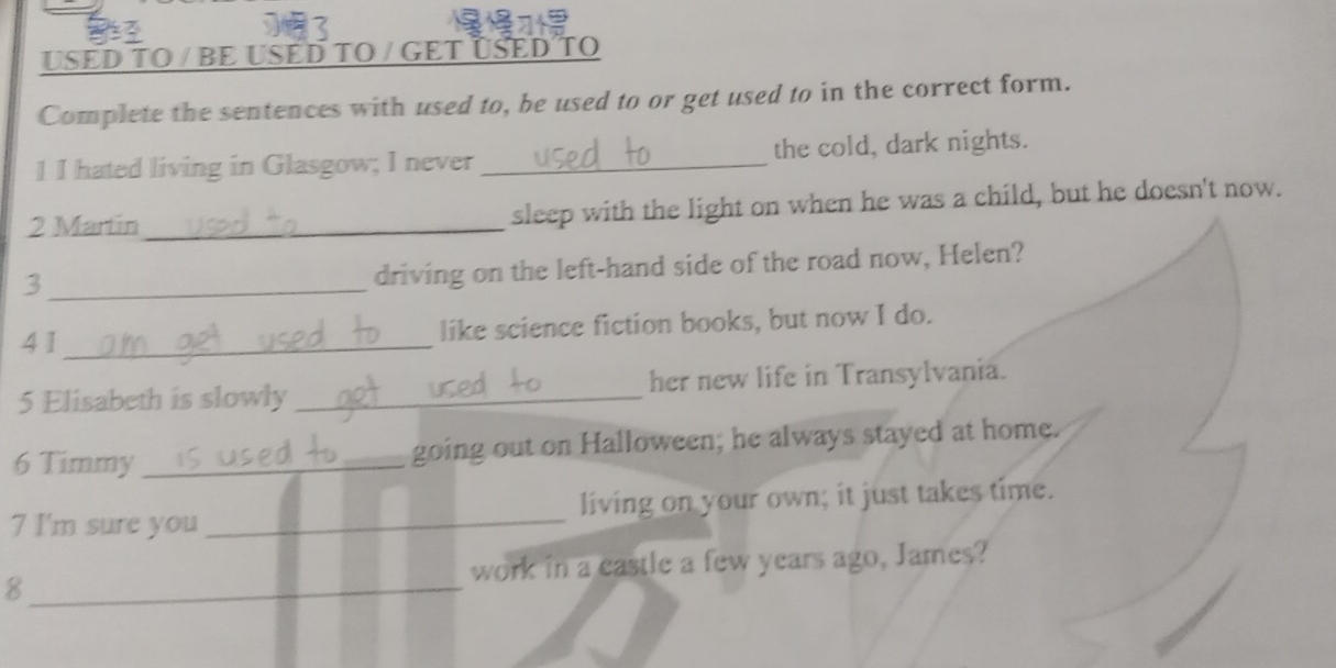 USED TO / BE USED TO / GET ÜSED TO 
Complete the sentences with used to, be used to or get used to in the correct form. 
1 I hated living in Glasgow; I never _the cold, dark nights. 
2 Martin_ sleep with the light on when he was a child, but he doesn't now. 
_3 
driving on the left-hand side of the road now, Helen? 
4 1 _like science fiction books, but now I do. 
5 Elisabeth is slowly _her new life in Transylvania. 
6 Timmy _going out on Halloween; he always stayed at home. 
7 I'm sure you _living on your own; it just takes time. 
8_ work in a castle a few years ago, James?