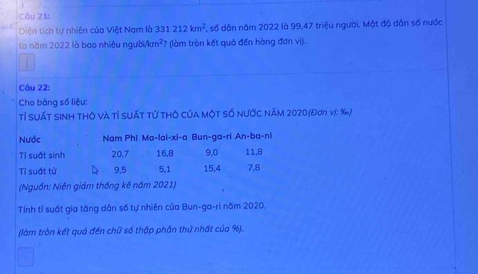 Diện tích tự nhiên của Việt Nam là 331212km^2 S, số dân năm 2022 là 99, 47 triệu người. Mật độ dân số nước
ta năm 2022 là bao nhiêu người. /km^2 ? (làm tròn kết quả đến hàng đơn vị).
Câu 22:
Cho bảng số liệu:
Tỉ SUấT SINH THÔ và Tỉ SUấT Tử THÔ CủA MộT Số NƯỚC NăM 2020 (Đơn vị: ‰)
Nước Nam Phi Ma-lai-xi-a Bun-ga-ri An-ba-ni
Tỉ suất sinh 20, 7 16, 8 9, 0 11, 8
Tỉ suất tử 9, 5 5, 1 15, 4 7, 8
(Nguồn: Niên giám thống kê năm 2021)
Tính tỉ suất gia tăng dân số tự nhiên của Bun-ga-ri năm 2020.
(làm tròn kết quả đến chữ số thập phân thứ nhất của %).