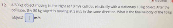 Required 
12. A 50 kg object moving to the right at 10 m/s collides elastically with a stationary 10 kg object. After the 
collision, the 50 kg object is moving at 5 m/s in the same direction. What is the final velocity of the 10 kg
object? □ m /s