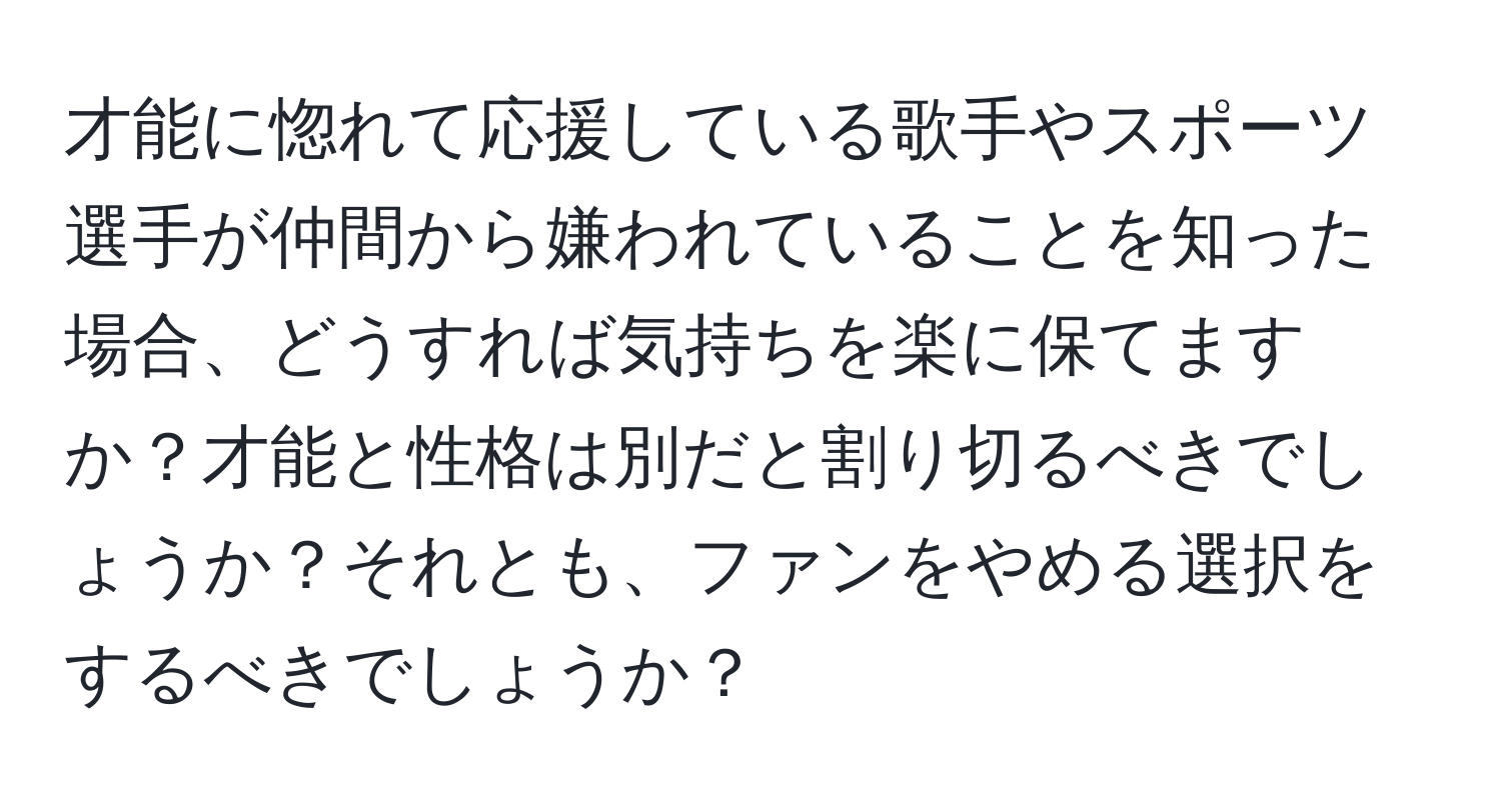 才能に惚れて応援している歌手やスポーツ選手が仲間から嫌われていることを知った場合、どうすれば気持ちを楽に保てますか？才能と性格は別だと割り切るべきでしょうか？それとも、ファンをやめる選択をするべきでしょうか？